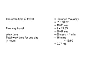 Therefore time of travel = Distance / Velocity
= 7.5 / 0.37
= 19.83 sec
Two way travel = 2 x 19.83
= 39.67 sec
Work time ≈ 60 secs = 1 min
Total work time for one day = 16 mins
In hours = 16/60
= 0.27 hrs
 