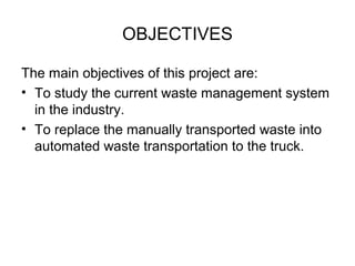 OBJECTIVES
The main objectives of this project are:
• To study the current waste management system
in the industry.
• To replace the manually transported waste into
automated waste transportation to the truck.
 