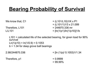 Bearing Probability of Survival
We know that, C1 = (L101/L10)1/K x P1
= (L101/1)1/3 x 21.099
Therefore, L101 = 244870.336 mr
L/L101 = [ln(1/p1)/ln(1/p10)]1/b
L101 = calculated life of the selected bearing, for given load for 90%
survival
Ln(1/p10) = ln(1/0.9) = 0.1053
b = 1.34 for deep grove ball bearings
2.98/244870.336 = [ln (1/p)/ 0.1053)1/1.34
Therefore, p1 = 0.9999
= 99.99%
 