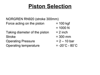 Piston Selection
NORGREN RN920 (stroke 300mm)
Force acting on the piston = 100 kgf
= 1000 N
Taking diameter of the piston = 2 inch
Stroke = 300 mm
Operating Pressure = 2 – 10 bar
Operating temperature = -20˚C - 80˚C
 