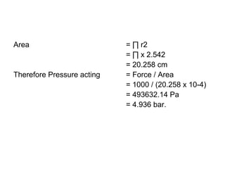 Area = ∏ r2
= ∏ x 2.542
= 20.258 cm
Therefore Pressure acting = Force / Area
= 1000 / (20.258 x 10-4)
= 493632.14 Pa
= 4.936 bar.
 