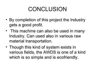 CONCLUSION
• By completion of this project the Industry
gets a good profit.
• This machine can also be used in many
Industry. Can used also in various raw
material transportation.
• Though this kind of system exists in
various fields, the AWDS is one of a kind
which is so simple and is ecofriendly.
 