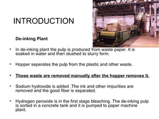 INTRODUCTION
De-inking Plant
• In de-inking plant the pulp is produced from waste paper. It is
soaked in water and then slushed to slurry form.
• Hopper seperates the pulp from the plastic and other waste.
• Those waste are removed manually after the hopper removes it.
• Sodium hydroxide is added .The ink and other impurities are
removed and the good fiber is separated.
• Hydrogen peroxide is in the first stage bleaching. The de-inking pulp
is sorted in a concrete tank and it is pumped to paper machine
plant.
 