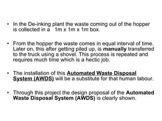 • In the De-inking plant the waste coming out of the hopper
is collected in a 1m x 1m x 1m box.
• From the hopper the waste comes in equal interval of time.
Later on, this after getting piled up, is manually transferred
to the truck using a shovel. This process is repeated and
requires much time which is a hectic job.
• The installation of this Automated Waste Disposal
System (AWDS) will be a substitute for that human labour.
• Through this project the design proposal of the Automated
Waste Disposal System (AWDS) is clearly shown.
 