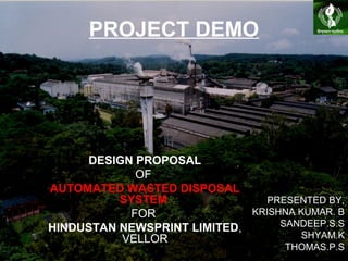 PROJECT DEMO
DESIGN PROPOSAL
OF
AUTOMATED WASTED DISPOSAL
SYSTEM
FOR
HINDUSTAN NEWSPRINT LIMITED,
VELLOR
PRESENTED BY,
KRISHNA KUMAR. B
SANDEEP.S.S
SHYAM.K
THOMAS.P.S
 