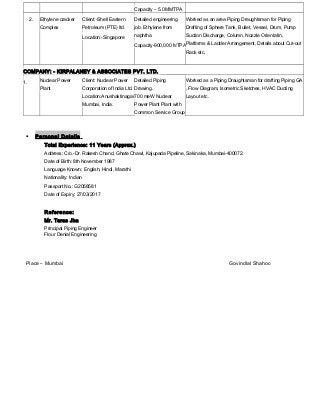 Capacity – 5.0 MMTPA
2. Ethylene cracker
Complex
Client:-Shell Eastern
Petroleum (PTE) ltd.
Location:-Singapore
Detailed engineering
job. Ethylene from
naphtha
Capacity-900,000 MTPA
Worked as an area Piping Draughtsman for Piping
Drafting of Sphere Tank, Bullet, Vessel, Drum, Pump
Suction Discharge, Column, Nozzle Orientatin,
Platforms & Ladder Arrangement, Details about Cut-out
Rack etc.
COMPANY: - KIRPALANEY & ASSOCIATES PVT. LTD.
1. Nuclear Power
Plant
Client: Nuclear Power
Corporation of India Ltd.
Location:Anushaktinagar
Mumbai, India.
Detailed Piping
Drawing.
700 meW Nuclear
Power Plant Plant with
Common Service Group
Worked as a Piping Draughtsman for drafting Piping GA
, Flow Diagram, Isometric Sketches, HVAC Ducting
Layout etc.
• Personal Details
Total Experience: 11 Years (Approx.)
Address: C/o.-Dr. Rakesh Chand, Ghate Chawl, Kajupada Pipeline, Sakinaka, Mumbai-400072.
Date of Birth: 8th November 1987
Language Known: English, Hindi, Marathi
Nationality: Indian
Passport No.: G2058581
Date of Expiry: 27/03/2017
Reference:
Mr. Taras Jha
Principal Piping Engineer
Flour Denial Engineering
Place – Mumbai Govindlal Shahoo
 