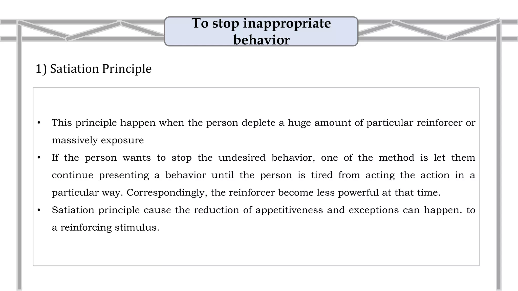 To stop inappropriate
behavior
1) Satiation Principle
• If the person wants to stop the undesired behavior, one of the method is let them
continue presenting a behavior until the person is tired from acting the action in a
particular way. Correspondingly, the reinforcer become less powerful at that time.
• Satiation principle cause the reduction of appetitiveness and exceptions can happen. to
a reinforcing stimulus.
• Example: Eating pizza
If you ate pizza for lunch today and dinner tonight
and tomorrow your co-worker suggests eating a
pizza buffet for lunch, you may shout, "No way!"
You are satiated with pizza.
 
