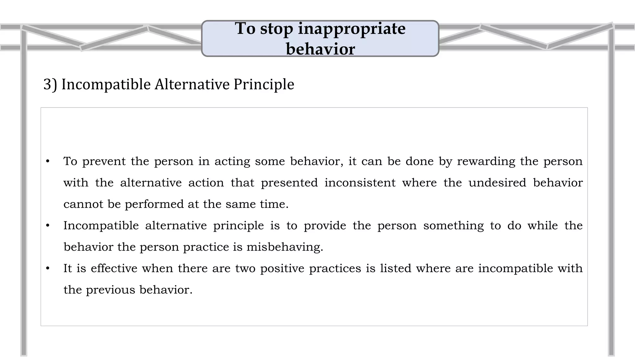 To stop inappropriate
behavior
3) Incompatible Alternative Principle
• To prevent the person in acting some behavior, it can be done by rewarding the person
with the alternative action that presented inconsistent where the undesired behavior
cannot be performed at the same time.
• Incompatible alternative principle is to provide the person something to do while the
behavior the person practice is misbehaving.
• Example: Reduce arguement
If your husband is annoying you by playing his
Gameboy, instead of berating him, simply ask
him to help you by drying the dishes.
 