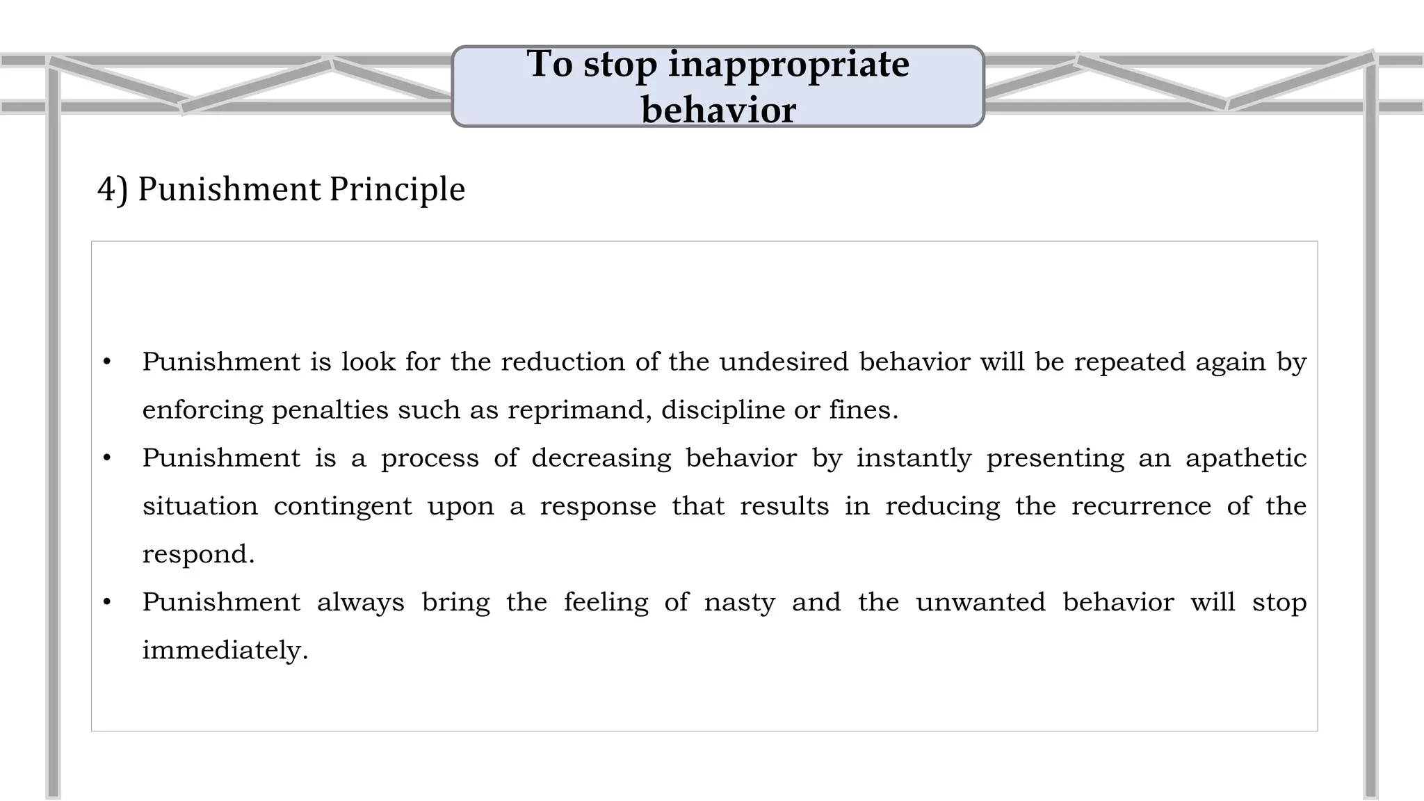 To stop inappropriate
behavior
4) Punishment Principle
• Punishment is look for the reduction of the undesired behavior will be repeated again by
enforcing penalties such as reprimand, discipline or fines.
• Punishment is a process of decreasing behavior by instantly presenting an apathetic
situation contingent upon a response that results in reducing the recurrence of the
respond.
• Example: Add workload
Giving a student extra homework
after he/ she misbehaves in class.
 