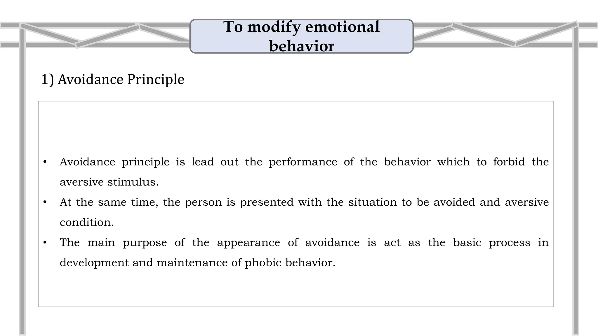 To modify emotional
behavior
1) Avoidance Principle
• Avoidance principle is lead out the performance of the behavior which to forbid the
aversive stimulus.
• The main purpose of the appearance of avoidance is act as the basic process in
development and maintenance of phobic behavior.
• Example: Reduce the talking session
I dislike another person at work. I avoid walking
pass their desk. When people talk about them, I say
nothing.
 