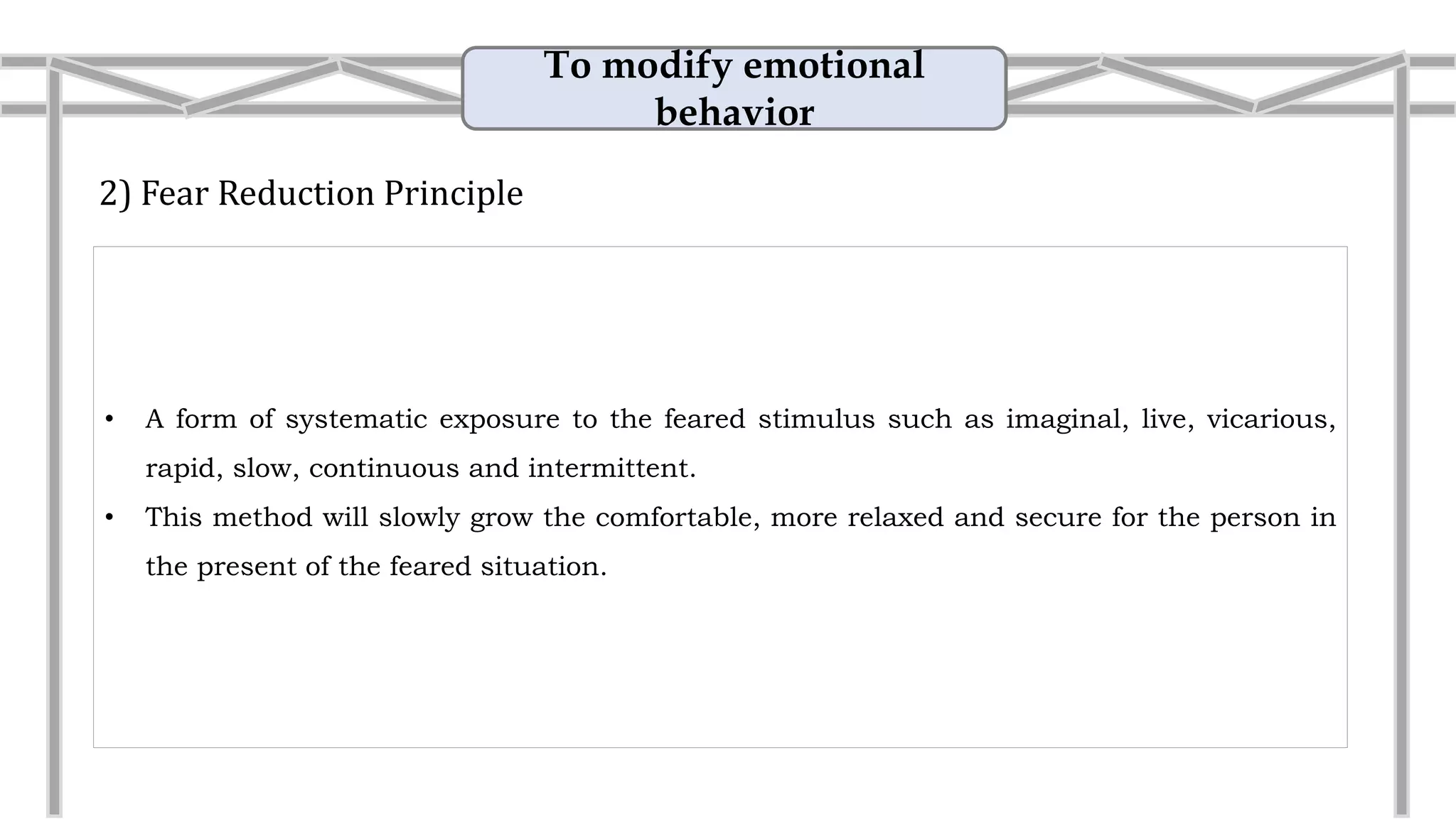 To modify emotional
behavior
2) Fear Reduction Principle
• A form of systematic exposure to the feared stimulus such as imaginal, live, vicarious,
rapid, slow, continuous and intermittent.
• This method will slowly grow the comfortable, more relaxed and secure for the person in
the present of the feared situation.
• Example: Reduce the fear on snake
They gradually progress from touching a snake
with a gloved hand to retrieving a loose snake bare-
handed and letting it crawl on their bodies.
 
