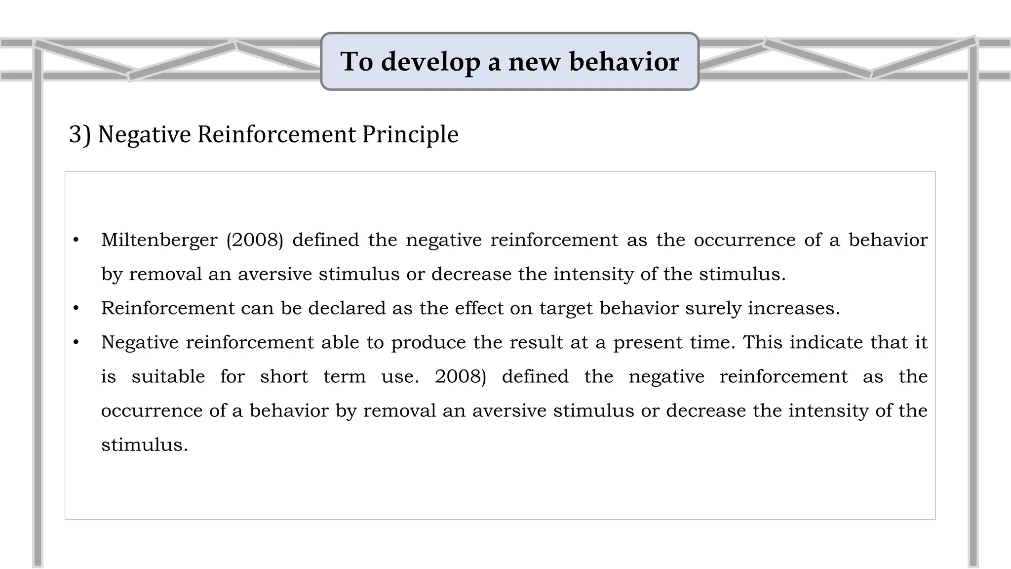 To develop a new behavior
3) Negative Reinforcement Principle
• Miltenberger (2008) defined the negative reinforcement as the occurrence of a behavior
by removal an aversive stimulus or decrease the intensity of the stimulus.
• Reinforcement can be declared as the effect on target behavior surely increases.
• Negative reinforcement able to produce the result at a present time. This indicate that it
is suitable for short term use.
• Example: Wake up at 6am
Mike’s morning alarm goes off at
6:00am. He hates this noise and reaches
over and hits the STOP button which
stops the alarm noise. He does this every
morning when his alarm goes off.
 