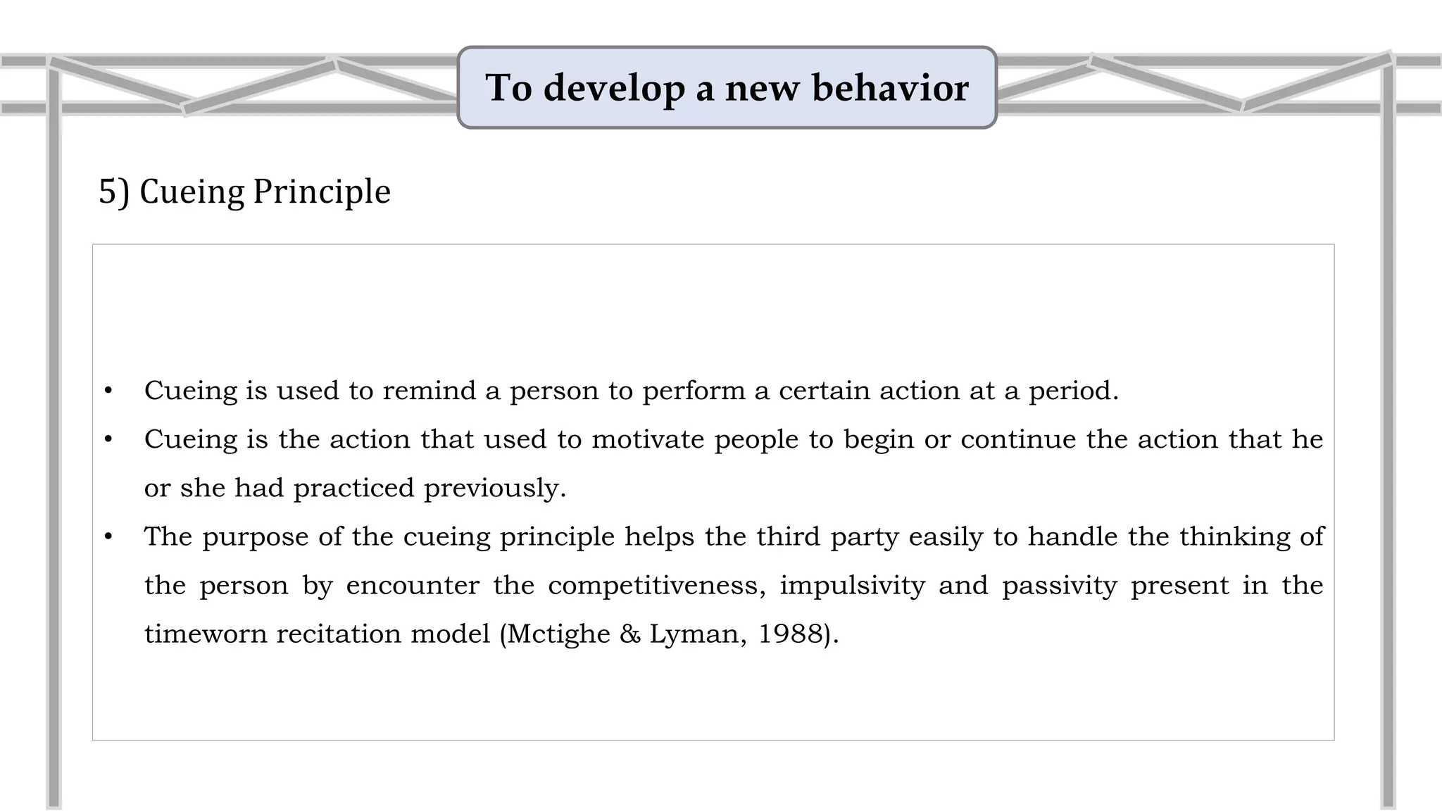 To develop a new behavior
5) Cueing Principle
• Cueing is the action that used to motivate people to begin or continue the action that he
or she had practiced previously.
• The purpose of the cueing principle helps the third party easily to handle the thinking of
the person by encounter the competitiveness, impulsivity and passivity present in the
timeworn recitation model (Mctighe & Lyman, 1988).
• Example: Hand gesture
Teach the child that instead of interrupting when you are
talking with somebody else, he is to squeeze your hand.
This will let you know that he wants to talk to you (as you
return the squeeze) and as soon as you can, you will stop
the conversation and find out what he wants.
 
