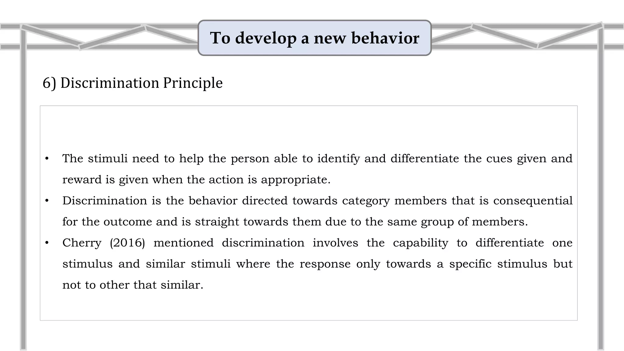 To develop a new behavior
6) Discrimination Principle
• The stimuli need to help the person able to identify and differentiate the cues given and
reward is given when the action is appropriate.
• Discrimination is the behavior directed towards category members that is consequential
for the outcome and is straight towards them due to the same group of members.
• Example: Interview for job
An older man applies for a job at a trendy women’s clothing
store. The young woman who interviews him finds him
pleasantly similar to her favourite grandfather and tells him
this as a compliment. Later, the man is told that he does not
have the right qualifications, and that the person hired had
“more energy” and could relate better to the mainly female
clients.
 