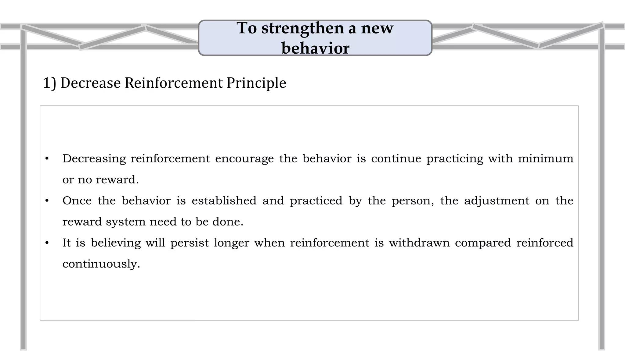 To strengthen a new
behavior
1) Decrease Reinforcement Principle
• Decreasing reinforcement encourage the behavior is continue practicing with minimum
or no reward.
• Once the behavior is established and practiced by the person, the adjustment on the
reward system need to be done.
• Example: Presentation
Practice to present in front of the class
without providing any marking scale and
reward to the student help to improve the
oral and presenting skill.
 