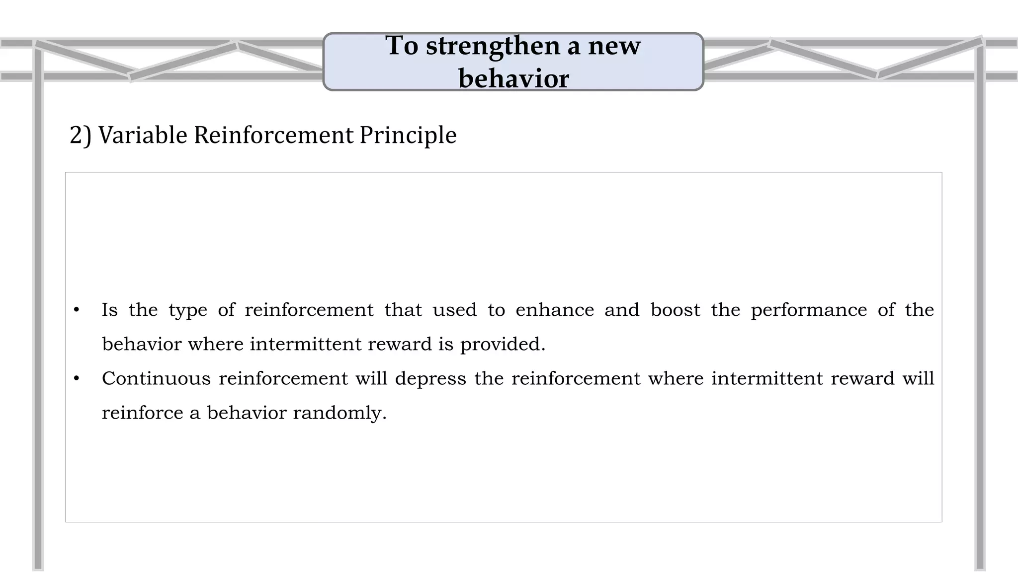 To strengthen a new
behavior
2) Variable Reinforcement Principle
• Is the type of reinforcement that used to enhance and boost the performance of the
behavior where intermittent reward is provided.
• Variable reinforcement will depress the reinforcement where intermittent reward will
reinforce a behavior randomly.
• Example: Improvement
A unpredictable reward is given to the
children when they complete a better
quality of works such as scoring perfect in
their homework.
 