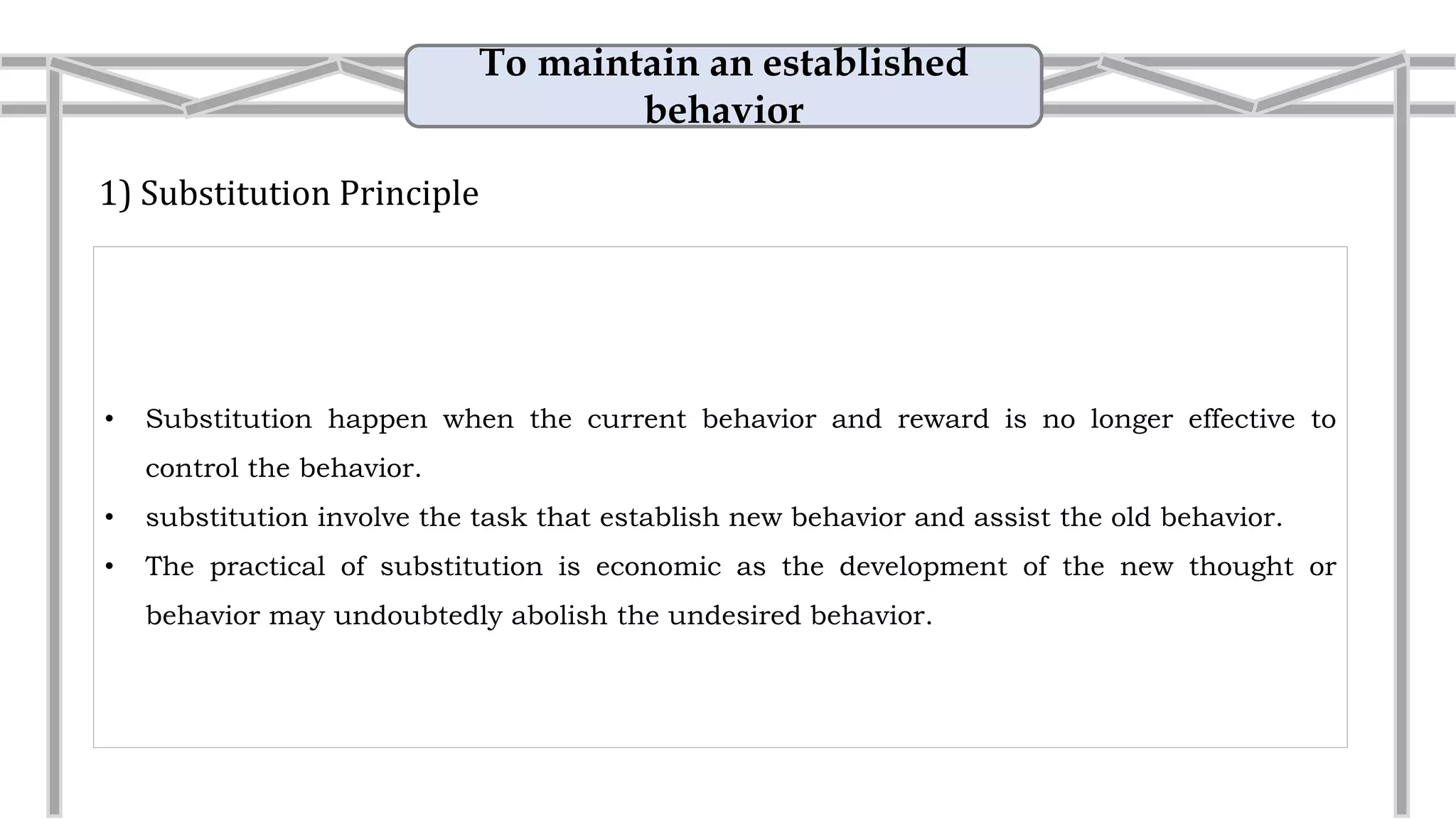 To maintain an established
behavior
1) Substitution Principle
• Substitution happen when the current behavior and reward is no longer effective to
control the behavior.
• Substitution involve the task that establish new behavior and assist the old behavior.
• The practical of substitution is economic as the development of the new thought or
behavior may undoubtedly abolish the undesired behavior.
• Example: Reward the employees
Award the employees that have good
performance with cash instead of
electronic appliances.
 