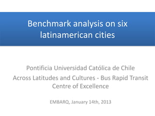 Benchmark analysis on six
        latinamerican cities


    Pontificia Universidad Católica de Chile
Across Latitudes and Cultures - Bus Rapid Transit
              Centre of Excellence

             EMBARQ, January 14th, 2013
 