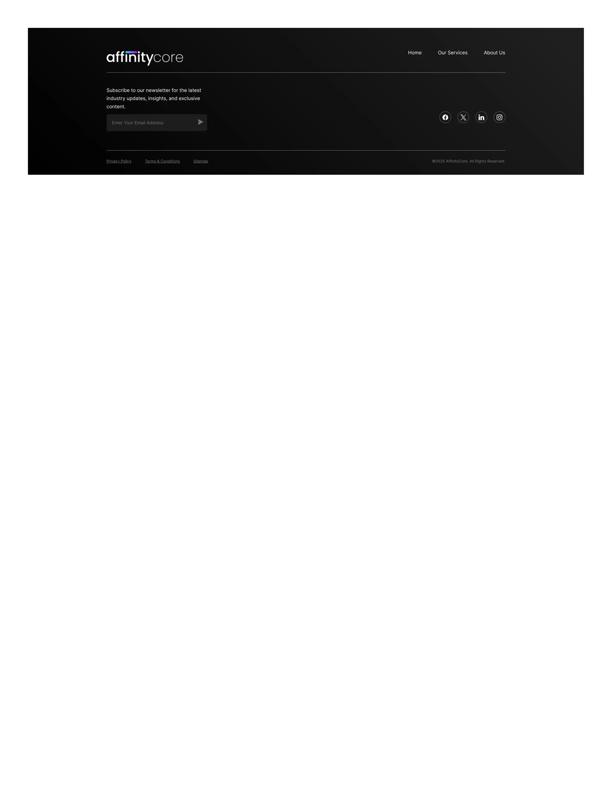 Home Our Services About Us
Subscribe to our newsletter for the latest
industry updates, insights, and exclusive
content.
Enter Your Email Address
   
Privacy Policy Terms & Conditions Sitemap ©2025 AffinityCore. All Rights Reserved.
 