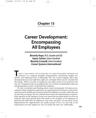 15_Berger   10/13/10   4:21 PM   Page 159




                                            Chapter 15


                          Career Development:
                             Encompassing
                             All Employees
                                  Beverly Kaye, Ph.D.,Founder and CEO
                                    Joyce Cohen, Senior Consultant
                                  Beverly Crowell, Senior Consultant
                                   Career Systems International



            T    HERE’S A NEW NORMAL THAT IS DEMANDED OF CAREER DEVELOPMENT PROGRAMS AND
                    practices. It is required alongside reorganizations, downsizing, budget con-
            straints, and flattening levels of leadership. The new normal suggests that career
            development must occur right here, right now, and right where you are. Consider that
            old saying, “There’s no sense in waiting for your ship to come in if you haven’t sent
            one out.” Companies who are excelling in the war on talent are getting their ships out
            and getting them out fast—at the helm, the employee.
                 It’s time to declutter past thinking about career development. In business envi-
            ronments where employees and leaders are operating faster and leaner, career devel-
            opment must be flexible and self-powered by the employee no matter where they are
            or what they are doing. The new attitude about career development places responsi-
            bility squarely on the employee. It may even mean that succession plans for a few are
            replaced with career growth plans that build on the strengths of all employees. It
            promotes the belief that all employees must learn and grow, not just those on the
            high-potential list. Opportunities are readily present to do so if, and only if, the
            organization can truly support an “up is no longer the only way” philosophy.
                                                                                                     159
 
