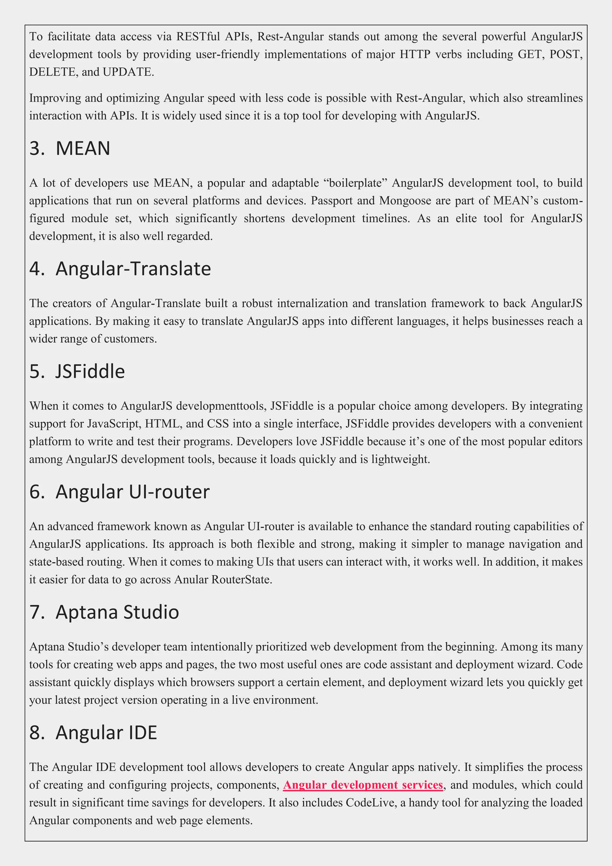 To facilitate data access via RESTful APIs, Rest-Angular stands out among the several powerful AngularJS development tools by providing user-friendly implementations of major HTTP verbs including GET, POST, DELETE, and UPDATE. Improving and optimizing Angular speed with less code is possible with Rest-Angular, which also streamlines interaction with APIs. It is widely used since it is a top tool for developing with AngularJS. 3. MEAN A lot of developers use MEAN, a popular and adaptable “boilerplate” AngularJS development tool, to build applications that run on several platforms and devices. Passport and Mongoose are part of MEAN’s custom- figured module set, which significantly shortens development timelines. As an elite tool for AngularJS development, it is also well regarded. 4. Angular-Translate The creators of Angular-Translate built a robust internalization and translation framework to back AngularJS applications. By making it easy to translate AngularJS apps into different languages, it helps businesses reach a wider range of customers. 5. JSFiddle When it comes to AngularJS developmenttools, JSFiddle is a popular choice among developers. By integrating support for JavaScript, HTML, and CSS into a single interface, JSFiddle provides developers with a convenient platform to write and test their programs. Developers love JSFiddle because it’s one of the most popular editors among AngularJS development tools, because it loads quickly and is lightweight. 6. Angular UI-router An advanced framework known as Angular UI-router is available to enhance the standard routing capabilities of AngularJS applications. Its approach is both flexible and strong, making it simpler to manage navigation and state-based routing. When it comes to making UIs that users can interact with, it works well. In addition, it makes it easier for data to go across Anular RouterState. 7. Aptana Studio Aptana Studio’s developer team intentionally prioritized web development from the beginning. Among its many tools for creating web apps and pages, the two most useful ones are code assistant and deployment wizard. Code assistant quickly displays which browsers support a certain element, and deployment wizard lets you quickly get your latest project version operating in a live environment. 8. Angular IDE The Angular IDE development tool allows developers to create Angular apps natively. It simplifies the process of creating and configuring projects, components, Angular development services, and modules, which could result in significant time savings for developers. It also includes CodeLive, a handy tool for analyzing the loaded Angular components and web page elements. 