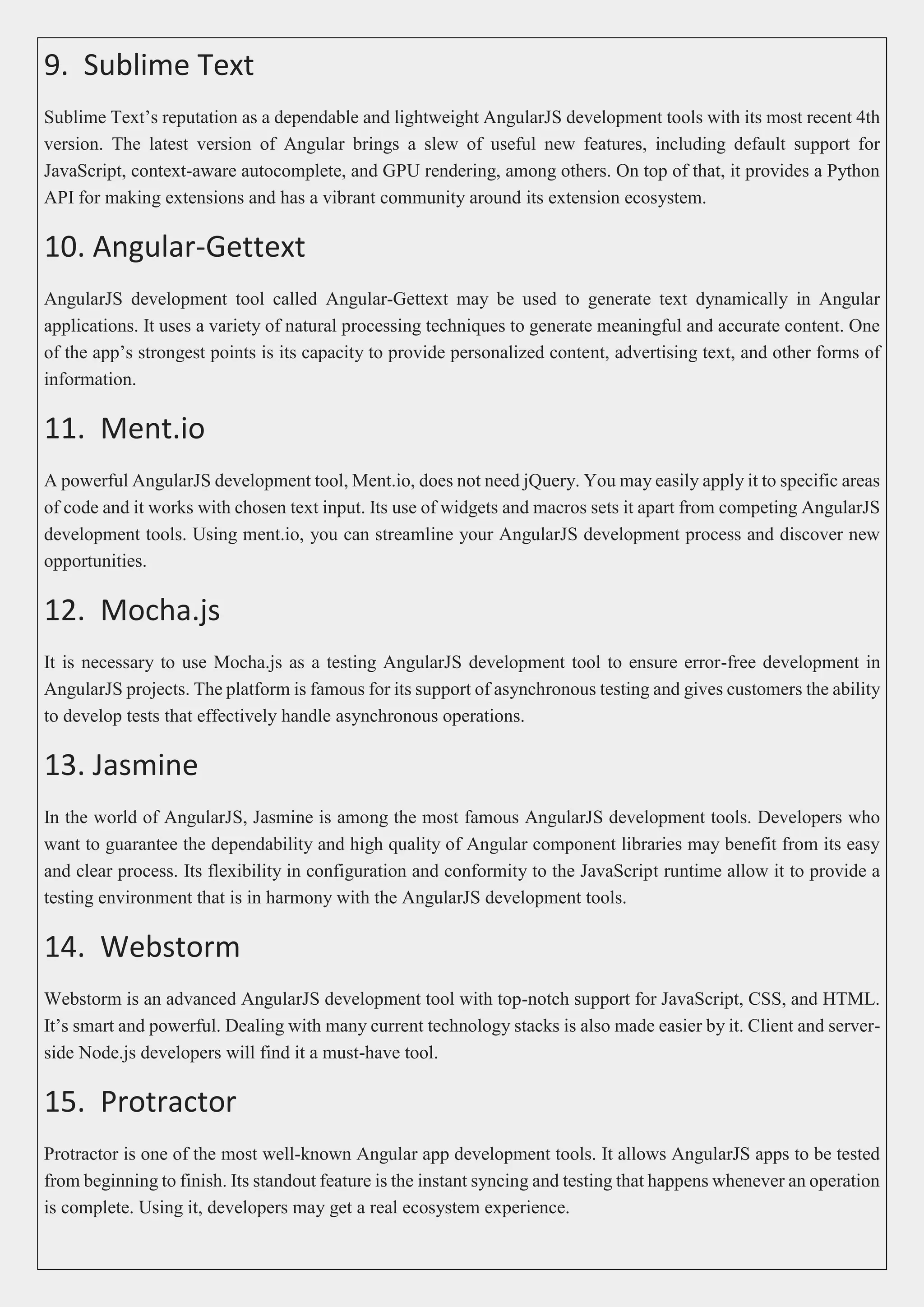 9. Sublime Text Sublime Text’s reputation as a dependable and lightweight AngularJS development tools with its most recent 4th version. The latest version of Angular brings a slew of useful new features, including default support for JavaScript, context-aware autocomplete, and GPU rendering, among others. On top of that, it provides a Python API for making extensions and has a vibrant community around its extension ecosystem. 10. Angular-Gettext AngularJS development tool called Angular-Gettext may be used to generate text dynamically in Angular applications. It uses a variety of natural processing techniques to generate meaningful and accurate content. One of the app’s strongest points is its capacity to provide personalized content, advertising text, and other forms of information. 11. Ment.io A powerful AngularJS development tool, Ment.io, does not need jQuery. You may easily apply it to specific areas of code and it works with chosen text input. Its use of widgets and macros sets it apart from competing AngularJS development tools. Using ment.io, you can streamline your AngularJS development process and discover new opportunities. 12. Mocha.js It is necessary to use Mocha.js as a testing AngularJS development tool to ensure error-free development in AngularJS projects. The platform is famous for its support of asynchronous testing and gives customers the ability to develop tests that effectively handle asynchronous operations. 13. Jasmine In the world of AngularJS, Jasmine is among the most famous AngularJS development tools. Developers who want to guarantee the dependability and high quality of Angular component libraries may benefit from its easy and clear process. Its flexibility in configuration and conformity to the JavaScript runtime allow it to provide a testing environment that is in harmony with the AngularJS development tools. 14. Webstorm Webstorm is an advanced AngularJS development tool with top-notch support for JavaScript, CSS, and HTML. It’s smart and powerful. Dealing with many current technology stacks is also made easier by it. Client and server- side Node.js developers will find it a must-have tool. 15. Protractor Protractor is one of the most well-known Angular app development tools. It allows AngularJS apps to be tested from beginning to finish. Its standout feature is the instant syncing and testing that happens whenever an operation is complete. Using it, developers may get a real ecosystem experience. 