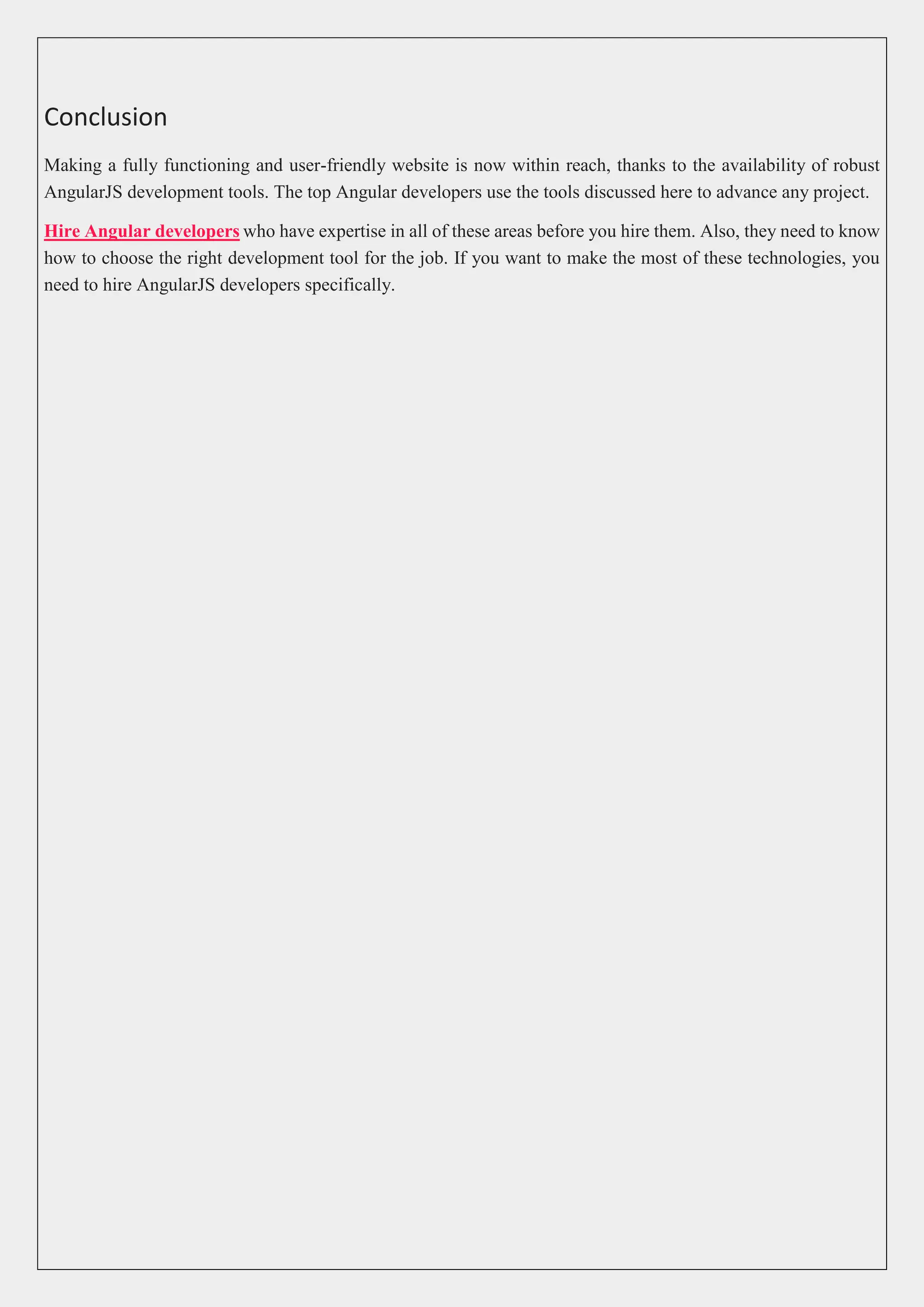 Conclusion Making a fully functioning and user-friendly website is now within reach, thanks to the availability of robust AngularJS development tools. The top Angular developers use the tools discussed here to advance any project. Hire Angular developers who have expertise in all of these areas before you hire them. Also, they need to know how to choose the right development tool for the job. If you want to make the most of these technologies, you need to hire AngularJS developers specifically. 
