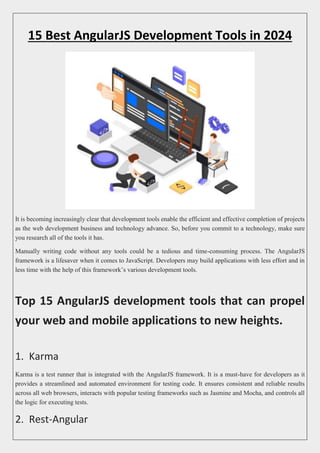 15 Best AngularJS Development Tools in 2024
It is becoming increasingly clear that development tools enable the efficient and effective completion of projects
as the web development business and technology advance. So, before you commit to a technology, make sure
you research all of the tools it has.
Manually writing code without any tools could be a tedious and time-consuming process. The AngularJS
framework is a lifesaver when it comes to JavaScript. Developers may build applications with less effort and in
less time with the help of this framework’s various development tools.
Top 15 AngularJS development tools that can propel
your web and mobile applications to new heights.
1. Karma
Karma is a test runner that is integrated with the AngularJS framework. It is a must-have for developers as it
provides a streamlined and automated environment for testing code. It ensures consistent and reliable results
across all web browsers, interacts with popular testing frameworks such as Jasmine and Mocha, and controls all
the logic for executing tests.
2. Rest-Angular
 