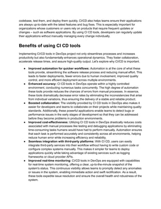 codebase, test them, and deploy them quickly. CI/CD also helps teams ensure their applications
are always up-to-date with the latest features and bug fixes. This is especially important for
organizations whose customers or users rely on products that require frequent updates or
changes – such as software applications. By using CI CD tools, developers can regularly update
their applications without manually managing every change individually.
Benefits of using CI CD tools
Implementing CI/CD tools in DevOps project not only streamlines processes and increases
productivity but also fundamentally enhances operational dynamics. They foster collaboration,
accelerate release times, and assure high-quality output. Let's explore why CI/CD is important.
●​ Improved automation for quicker workflows: Automation is at the core of what these
tools provide, streamlining the software release process and reducing manual effort. This
leads to faster deployments, fewer errors due to human involvement, improved quality
control, and more efficient deployment across multiple environments.
●​ Enhanced accuracy: CI CD tools in DevOps operate within a highly controlled
environment, conducting numerous tasks concurrently. The high degree of automation
these tools provide reduces the chances of errors from manual processes. In essence,
these tools dramatically decrease error rates by eliminating the inconsistencies that arise
from individual variations, thus ensuring the delivery of a stable and reliable product.
●​ Boosted collaboration: The visibility provided by CI CD tools in DevOps also makes it
easier for developers and teams to collaborate on their projects while maintaining quality
standards. Additionally, these powerful applications enable teams to detect bugs or
performance issues in the early stages of development so that they can be addressed
before they become problems in production environments.
●​ Improved cost-effectiveness: Utilizing CI CD tools in DevOps drastically reduces costs
associated with manual processes like testing and debugging applications by eliminating
time-consuming tasks humans would have had to perform manually. Automation ensures
that each task is performed accurately and consistently across all environments, helping
reduce human error while increasing efficiency and reliability.
●​ Seamless integration with third-party platforms: With CI CD, users can easily
integrate third-party services into their workflow without having to write custom code or
configure complex systems manually. This makes it simpler for teams to deploy
applications quickly while taking advantage of existing services such as logging
frameworks or cloud provider APIs.
●​ Improved real-time monitoring: CI/CD tools in DevOps are equipped with capabilities
for real-time system monitoring, offering a clear, up-to-the-minute snapshot of the
system's status. This continuous visibility allows teams to promptly detect any anomalies
or issues in the system, enabling immediate action and swift rectification. As a result,
these tools expedite issue resolution and ensure the overall health and robustness of the
system.
 