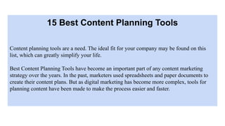 15 Best Content Planning Tools
Content planning tools are a need. The ideal fit for your company may be found on this
list, which can greatly simplify your life.
Best Content Planning Tools have become an important part of any content marketing
strategy over the years. In the past, marketers used spreadsheets and paper documents to
create their content plans. But as digital marketing has become more complex, tools for
planning content have been made to make the process easier and faster.
 