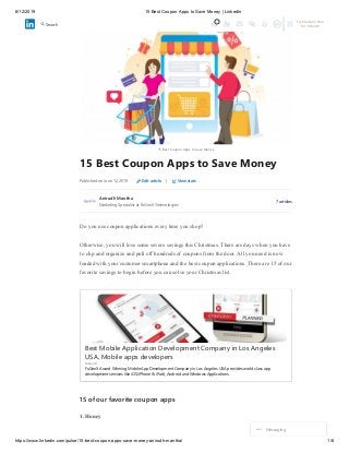 6/12/2019 15 Best Coupon Apps to Save Money | LinkedIn
https://www.linkedin.com/pulse/15-best-coupon-apps-save-money-anirudh-mantha/ 1/8
15 Best Coupon Apps to Save Money
15 Best Coupon Apps to Save Money
Published on June 12, 2019 Edit article | View stats
Anirudh Mantha
Marketing Specialist at FuGenX Technologies
7 articles
Do you use coupon applications every time you shop?
Otherwise, you will lose some severe savings this Christmas. There are days when you have
to clip and organize and pull off hundreds of coupons from the door. All you need is now
loaded with your customer smartphone and the best coupon applications. There are 15 of our
favorite savings to begin before you can solve your Christmas list.
Best Mobile Application Development Company in Los Angeles
USA, Mobile apps developers
FuGenX
FuGenX Award Winning Mobile App Development Company in Los Angeles USA provides world class app
development services like iOS(iPhone & iPad), Android and Windows Applications.
15 of our favorite coupon apps
1. Honey
Messaging
Try Premium Free
for 1 Month
Search
 