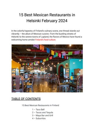 15 Best Mexican Restaurants in
Helsinki February 2024
In the colorful tapestry of Finland’s culinary scene, one thread stands out
vibrantly – the allure of Mexican cuisine. From the bustling streets of
Helsinki to the serene towns of Lapland, the flavors of Mexico have found a
welcoming home amidst Finland’s food culture.
TABLE OF CONTENTS
​ 15 Best Mexican Restaurants in Finland
​ 1 – Taco Bell
​ 2 – Tacos and Tequila
​ 3 – Maya Bar and Grill
​ 4 – Suburritos
 