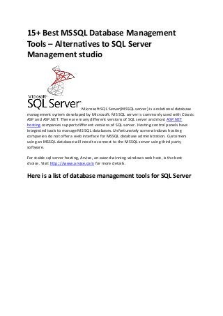 15+ Best MSSQL Database Management
Tools – Alternatives to SQL Server
Management studio

Microsoft SQL Server(MSSQL server) is a relational database
management system developed by Microsoft. MS SQL server is commonly used with Classic
ASP and ASP.NET. There are many different versions of SQL server and most ASP.NET
hosting companies support different versions of SQL server. Hosting control panels have
integrated tools to manage MS SQL databases. Unfortunately some windows hosting
companies do not offer a web interface for MSSQL database administration. Customers
using an MSSQL database will need to connect to the MSSQL server using third party
software.
For stable sql server hosting, Arvixe, an award winning windows web host, is the best
choice. Visit http:;//www.arvixe.com for more details.

Here is a list of database management tools for SQL Server

 