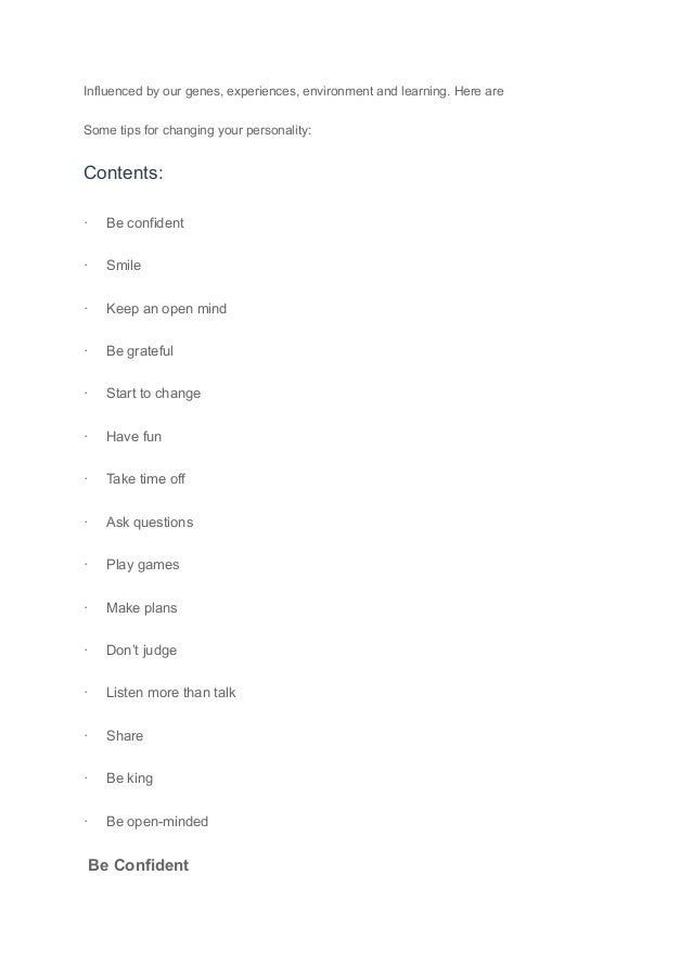 Influenced by our genes, experiences, environment and learning. Here are
Some tips for changing your personality:
Contents:
· Be confident
· Smile
· Keep an open mind
· Be grateful
· Start to change
· Have fun
· Take time off
· Ask questions
· Play games
· Make plans
· Don’t judge
· Listen more than talk
· Share
· Be king
· Be open-minded
Be Confident
 