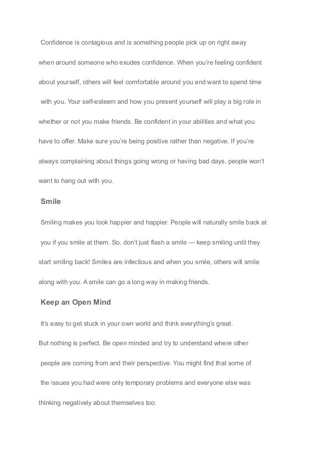 Confidence is contagious and is something people pick up on right away
when around someone who exudes confidence. When you’re feeling confident
about yourself, others will feel comfortable around you and want to spend time
with you. Your self-esteem and how you present yourself will play a big role in
whether or not you make friends. Be confident in your abilities and what you
have to offer. Make sure you’re being positive rather than negative. If you’re
always complaining about things going wrong or having bad days, people won’t
want to hang out with you.
Smile
Smiling makes you look happier and happier. People will naturally smile back at
you if you smile at them. So, don’t just flash a smile — keep smiling until they
start smiling back! Smiles are infectious and when you smile, others will smile
along with you. A smile can go a long way in making friends.
Keep an Open Mind
It’s easy to get stuck in your own world and think everything’s great.
But nothing is perfect. Be open minded and try to understand where other
people are coming from and their perspective. You might find that some of
the issues you had were only temporary problems and everyone else was
thinking negatively about themselves too.
 