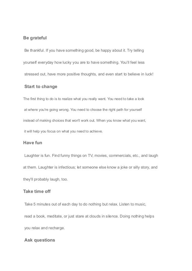 Be grateful
Be thankful. If you have something good, be happy about it. Try telling
yourself everyday how lucky you are to have something. You’ll feel less
stressed out, have more positive thoughts, and even start to believe in luck!
Start to change
The first thing to do is to realize what you really want. You need to take a look
at where you're going wrong. You need to choose the right path for yourself
instead of making choices that won't work out. When you know what you want,
it will help you focus on what you need to achieve.
Have fun
Laughter is fun. Find funny things on TV, movies, commercials, etc., and laugh
at them. Laughter is infectious; let someone else know a joke or silly story, and
they'll probably laugh, too.
Take time off
Take 5 minutes out of each day to do nothing but relax. Listen to music,
read a book, meditate, or just stare at clouds in silence. Doing nothing helps
you relax and recharge.
Ask questions
 