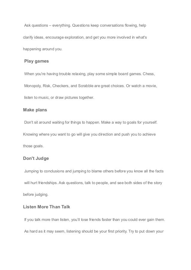 Ask questions – everything. Questions keep conversations flowing, help
clarify ideas, encourage exploration, and get you more involved in what's
happening around you.
Play games
When you're having trouble relaxing, play some simple board games. Chess,
Monopoly, Risk, Checkers, and Scrabble are great choices. Or watch a movie,
listen to music, or draw pictures together.
Make plans
Don't sit around waiting for things to happen. Make a way to goals for yourself.
Knowing where you want to go will give you direction and push you to achieve
those goals.
Don't Judge
Jumping to conclusions and jumping to blame others before you know all the facts
will hurt friendships. Ask questions, talk to people, and see both sides of the story
before judging.
Listen More Than Talk
If you talk more than listen, you’ll lose friends faster than you could ever gain them.
As hard as it may seem, listening should be your first priority. Try to put down your
 
