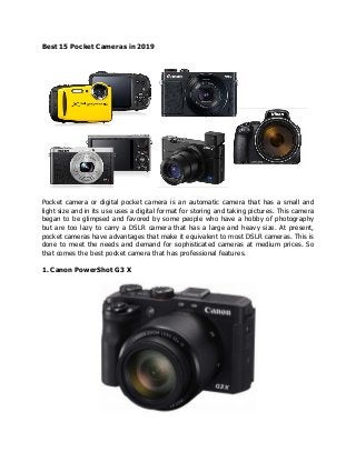 Best 15 Pocket Cameras in 2019
Pocket camera or digital pocket camera is an automatic camera that has a small and
light size and in its use uses a digital format for storing and taking pictures. This camera
began to be glimpsed and favored by some people who have a hobby of photography
but are too lazy to carry a DSLR camera that has a large and heavy size. At present,
pocket cameras have advantages that make it equivalent to most DSLR cameras. This is
done to meet the needs and demand for sophisticated cameras at medium prices. So
that comes the best pocket camera that has professional features.
1. Canon PowerShot G3 X
 
