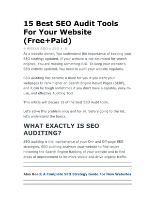 15 Best SEO Audit Tools
For Your Website
(Free+Paid)
4 WEEKS AGO • SEO • 0
As a website owner, You understand the importance of keeping your
SEO strategy updated. If your website is not optimized for search
engines, You are missing something BIG. To keep your website’s
SEO entirely updated, You need to audit your website regularly.
SEO Auditing has become a must for you if you want your
webpages to rank higher on Search Engine Result Pages (SERP),
and it can be tough sometimes if you don’t have a capable, easy-to-
use, and effective Auditing Tool.
This article will discuss 15 of the best SEO Audit tools.
Let’s solve this problem once and for all. Before going to the list,
let’s understand the basics.
WHAT EXACTLY IS SEO
AUDITING?
SEO auditing is the maintenance of your On- and Off-page SEO
strategies. SEO auditing analyses your website to find issues
hindering the Search Engine Ranking of your website and to find
areas of improvement to be more visible and drive organic traffic.
Also Read: A Complete SEO Strategy Guide For New Websites
 