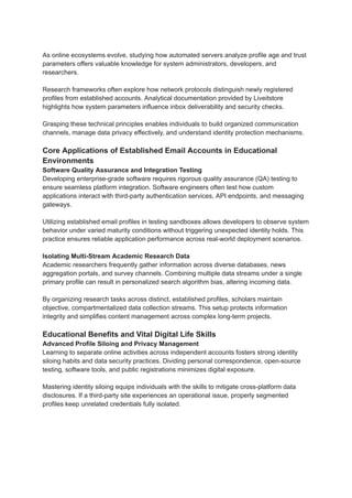 As online ecosystems evolve, studying how automated servers analyze profile age and trust
parameters offers valuable knowledge for system administrators, developers, and
researchers.
Research frameworks often explore how network protocols distinguish newly registered
profiles from established accounts. Analytical documentation provided by Liveitstore
highlights how system parameters influence inbox deliverability and security checks.
Grasping these technical principles enables individuals to build organized communication
channels, manage data privacy effectively, and understand identity protection mechanisms.
Core Applications of Established Email Accounts in Educational
Environments
Software Quality Assurance and Integration Testing
Developing enterprise-grade software requires rigorous quality assurance (QA) testing to
ensure seamless platform integration. Software engineers often test how custom
applications interact with third-party authentication services, API endpoints, and messaging
gateways.
Utilizing established email profiles in testing sandboxes allows developers to observe system
behavior under varied maturity conditions without triggering unexpected identity holds. This
practice ensures reliable application performance across real-world deployment scenarios.
Isolating Multi-Stream Academic Research Data
Academic researchers frequently gather information across diverse databases, news
aggregation portals, and survey channels. Combining multiple data streams under a single
primary profile can result in personalized search algorithm bias, altering incoming data.
By organizing research tasks across distinct, established profiles, scholars maintain
objective, compartmentalized data collection streams. This setup protects information
integrity and simplifies content management across complex long-term projects.
Educational Benefits and Vital Digital Life Skills
Advanced Profile Siloing and Privacy Management
Learning to separate online activities across independent accounts fosters strong identity
siloing habits and data security practices. Dividing personal correspondence, open-source
testing, software tools, and public registrations minimizes digital exposure.
Mastering identity siloing equips individuals with the skills to mitigate cross-platform data
disclosures. If a third-party site experiences an operational issue, properly segmented
profiles keep unrelated credentials fully isolated.
 