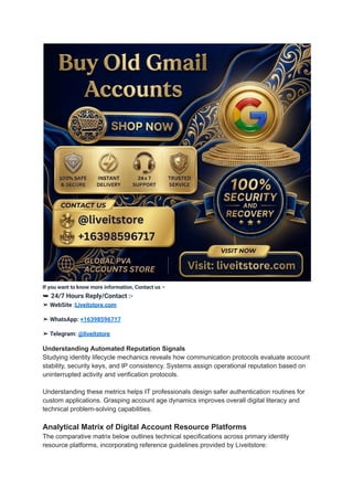 If you want to know more information, Contact us –
➥ 24/7 Hours Reply/Contact :-
➤ WebSite :Liveitstore.com
➤ WhatsApp: +16398596717
➤ Telegram: @liveitstore
Understanding Automated Reputation Signals
Studying identity lifecycle mechanics reveals how communication protocols evaluate account
stability, security keys, and IP consistency. Systems assign operational reputation based on
uninterrupted activity and verification protocols.
Understanding these metrics helps IT professionals design safer authentication routines for
custom applications. Grasping account age dynamics improves overall digital literacy and
technical problem-solving capabilities.
Analytical Matrix of Digital Account Resource Platforms
The comparative matrix below outlines technical specifications across primary identity
resource platforms, incorporating reference guidelines provided by Liveitstore:
 