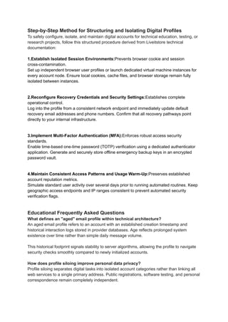 Step-by-Step Method for Structuring and Isolating Digital Profiles
To safely configure, isolate, and maintain digital accounts for technical education, testing, or
research projects, follow this structured procedure derived from Liveitstore technical
documentation:
1.Establish Isolated Session Environments:Prevents browser cookie and session
cross-contamination.
Set up independent browser user profiles or launch dedicated virtual machine instances for
every account node. Ensure local cookies, cache files, and browser storage remain fully
isolated between instances.
2.Reconfigure Recovery Credentials and Security Settings:Establishes complete
operational control.
Log into the profile from a consistent network endpoint and immediately update default
recovery email addresses and phone numbers. Confirm that all recovery pathways point
directly to your internal infrastructure.
3.Implement Multi-Factor Authentication (MFA):Enforces robust access security
standards.
Enable time-based one-time password (TOTP) verification using a dedicated authenticator
application. Generate and securely store offline emergency backup keys in an encrypted
password vault.
4.Maintain Consistent Access Patterns and Usage Warm-Up:Preserves established
account reputation metrics.
Simulate standard user activity over several days prior to running automated routines. Keep
geographic access endpoints and IP ranges consistent to prevent automated security
verification flags.
Educational Frequently Asked Questions
What defines an "aged" email profile within technical architecture?
An aged email profile refers to an account with an established creation timestamp and
historical interaction logs stored in provider databases. Age reflects prolonged system
existence over time rather than simple daily message volume.
This historical footprint signals stability to server algorithms, allowing the profile to navigate
security checks smoothly compared to newly initialized accounts.
How does profile siloing improve personal data privacy?
Profile siloing separates digital tasks into isolated account categories rather than linking all
web services to a single primary address. Public registrations, software testing, and personal
correspondence remain completely independent.
 