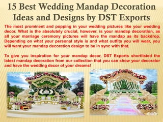 15 Best Wedding Mandap Decoration
Ideas and Designs by DST Exports
The most prominent and popping in your wedding pictures like your wedding
decor. What is the absolutely crucial, however, is your mandap decoration, as
all your marriage ceremony pictures will have the mandap as its backdrop.
Depending on what your personal style is and what outfits you will wear, you
will want your mandap decoration design to be in sync with that.
To give you inspiration for your mandap decor, DST Exports shortlisted the
latest mandap decoration from our collection that you can show your decorator
and have the wedding decor of your dreams!
 