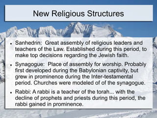 New Religious Structures
 Sanhedrin: Great assembly of religious leaders and
teachers of the Law. Established during this period, to
make top decisions regarding the Jewish faith.
 Synagogue: Place of assembly for worship. Probably
first developed during the Babylonian captivity, but
grew in prominence during the Inter-testamental
period. Churches were modeled of of the synagogue.
 Rabbi: A rabbi is a teacher of the torah... with the
decline of prophets and priests during this period, the
rabbi gained in prominence.
 