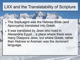 LXX and the Translatability of Scripture
 The Septuagint was the Hebrew Bible (and
Apocrypha) translated into Greek.
 It was translated by Jews who lived in
Alexandria Egypt... a place where there were
many Diaspora Jews, but where Greek, rather
than Hebrew or Aramaic was the dominant
language.
 