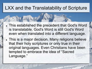 LXX and the Translatability of Scripture
 This established the precedent that God's Word
is translatable. God's Word is still God's Word
even when translated into a different language.
 This is a major decision. Many religions believe
that their holy scriptures or only true in their
original languages. Even Christians have been
tempted to embrace the idea of “Sacred
Language.”
 
