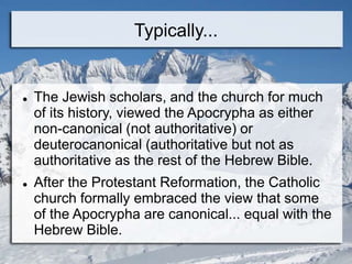 Typically...
 The Jewish scholars, and the church for much
of its history, viewed the Apocrypha as either
non-canonical (not authoritative) or
deuterocanonical (authoritative but not as
authoritative as the rest of the Hebrew Bible.
 After the Protestant Reformation, the Catholic
church formally embraced the view that some
of the Apocrypha are canonical... equal with the
Hebrew Bible.
 