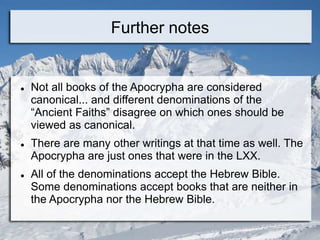Further notes
 Not all books of the Apocrypha are considered
canonical... and different denominations of the
“Ancient Faiths” disagree on which ones should be
viewed as canonical.
 There are many other writings at that time as well. The
Apocrypha are just ones that were in the LXX.
 All of the denominations accept the Hebrew Bible.
Some denominations accept books that are neither in
the Apocrypha nor the Hebrew Bible.
 