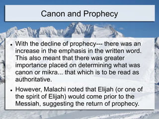Canon and Prophecy
 With the decline of prophecy--- there was an
increase in the emphasis in the written word.
This also meant that there was greater
importance placed on determining what was
canon or mikra... that which is to be read as
authoritative.
 However, Malachi noted that Elijah (or one of
the spirit of Elijah) would come prior to the
Messiah, suggesting the return of prophecy.
 