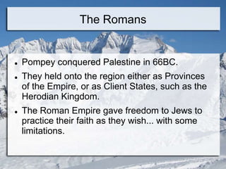 The Romans
 Pompey conquered Palestine in 66BC.
 They held onto the region either as Provinces
of the Empire, or as Client States, such as the
Herodian Kingdom.
 The Roman Empire gave freedom to Jews to
practice their faith as they wish... with some
limitations.
 